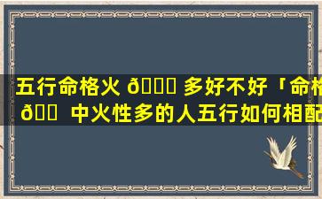 五行命格火 🐝 多好不好「命格 🐠 中火性多的人五行如何相配」